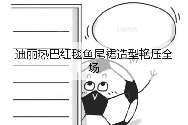 迪丽热巴红毯鱼尾裙造型艳压全场